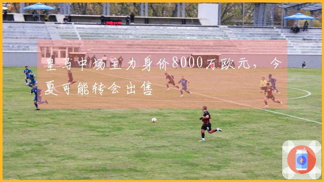 皇马中场主力身价8000万欧元，今夏可能转会出售