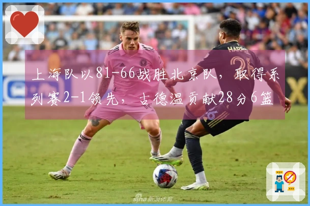 上海队以81-66战胜北京队，取得系列赛2-1领先，古德温贡献28分6篮板6助攻，怀特塞德拿下18分11篮板4盖帽，杰曼得到22分。