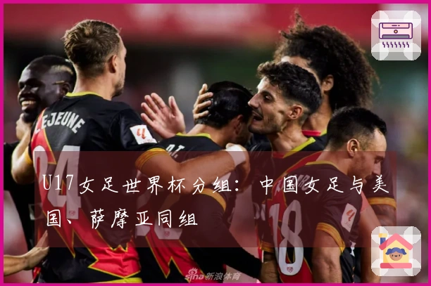 U17女足世界杯分组：中国女足与美国、萨摩亚同组