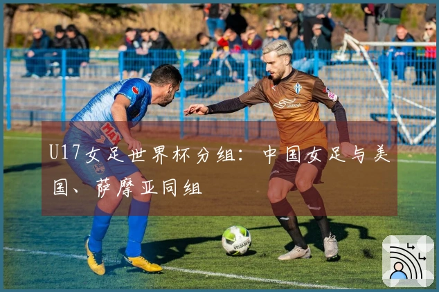 U17女足世界杯分组：中国女足与美国、萨摩亚同组
